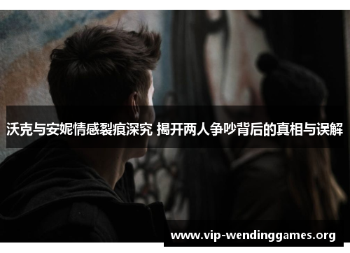 沃克与安妮情感裂痕深究 揭开两人争吵背后的真相与误解 沃克与安妮情感裂痕深究 揭开两人争吵背后的真相与误解