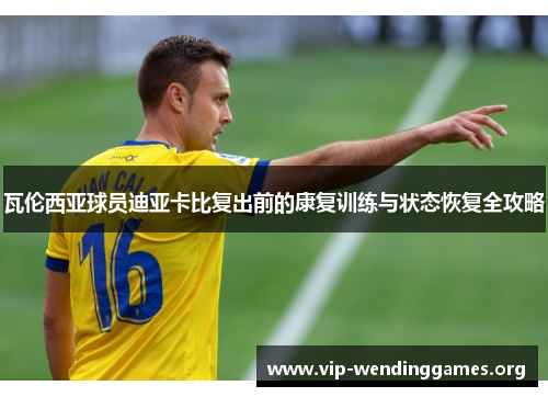 瓦伦西亚球员迪亚卡比复出前的康复训练与状态恢复全攻略 瓦伦西亚球员迪亚卡比复出前的康复训练与状态恢复全攻略