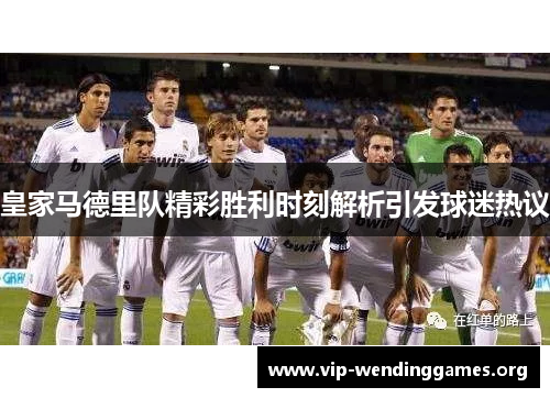 皇家马德里队精彩胜利时刻解析引发球迷热议 皇家马德里队精彩胜利时刻解析引发球迷热议