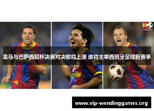 皇马与巴萨西超杯决赛对决即将上演 谁将主宰西班牙足球新赛季 皇马与巴萨西超杯决赛对决即将上演 谁将主宰西班牙足球新赛季