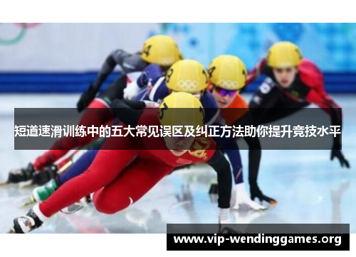 短道速滑训练中的五大常见误区及纠正方法助你提升竞技水平 短道速滑训练中的五大常见误区及纠正方法助你提升竞技水平