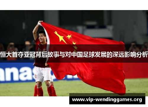 恒大首夺亚冠背后故事与对中国足球发展的深远影响分析 恒大首夺亚冠背后故事与对中国足球发展的深远影响分析