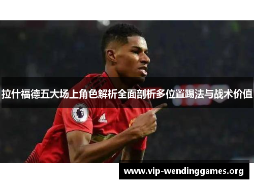 拉什福德五大场上角色解析全面剖析多位置踢法与战术价值 拉什福德五大场上角色解析全面剖析多位置踢法与战术价值