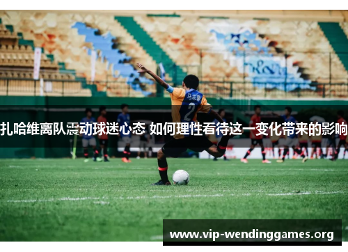 扎哈维离队震动球迷心态 如何理性看待这一变化带来的影响 扎哈维离队震动球迷心态 如何理性看待这一变化带来的影响