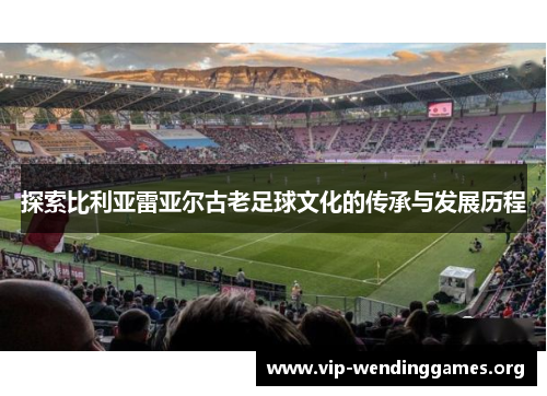 探索比利亚雷亚尔古老足球文化的传承与发展历程 探索比利亚雷亚尔古老足球文化的传承与发展历程