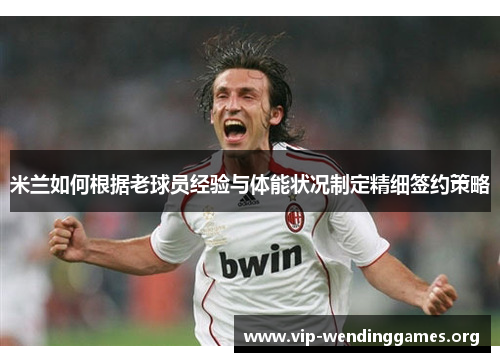 米兰如何根据老球员经验与体能状况制定精细签约策略 米兰如何根据老球员经验与体能状况制定精细签约策略