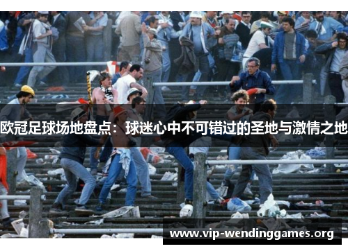 欧冠足球场地盘点:球迷心中不可错过的圣地与激情之地 欧冠足球场地盘点:球迷心中不可错过的圣地与激情之地