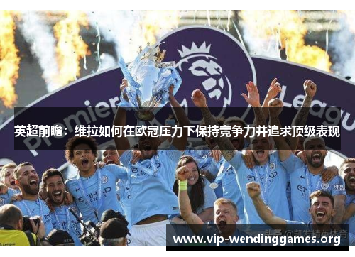 英超前瞻:维拉如何在欧冠压力下保持竞争力并追求顶级表现 英超前瞻:维拉如何在欧冠压力下保持竞争力并追求顶级表现
