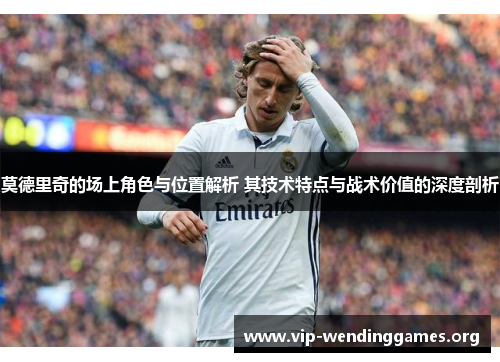 莫德里奇的场上角色与位置解析 其技术特点与战术价值的深度剖析 莫德里奇的场上角色与位置解析 其技术特点与战术价值的深度剖析