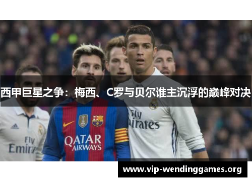 西甲巨星之争:梅西、C罗与贝尔谁主沉浮的巅峰对决 西甲巨星之争:梅西、C罗与贝尔谁主沉浮的巅峰对决