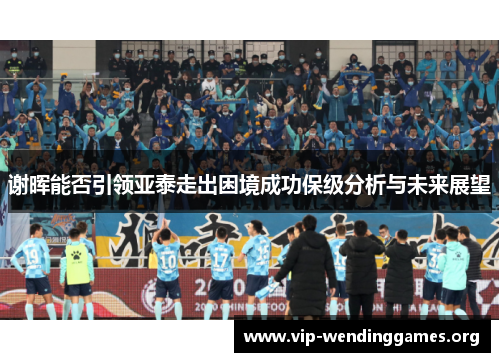 谢晖能否引领亚泰走出困境成功保级分析与未来展望 谢晖能否引领亚泰走出困境成功保级分析与未来展望