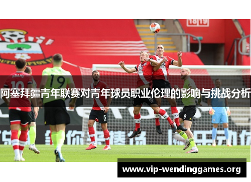 阿塞拜疆青年联赛对青年球员职业伦理的影响与挑战分析