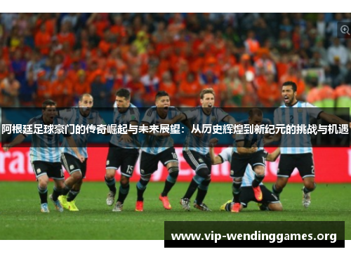 阿根廷足球豪门的传奇崛起与未来展望:从历史辉煌到新纪元的挑战与机遇 阿根廷足球豪门的传奇崛起与未来展望:从历史辉煌到新纪元的挑战与机遇