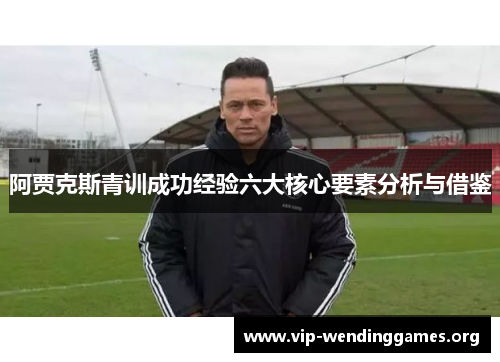 阿贾克斯青训成功经验六大核心要素分析与借鉴 阿贾克斯青训成功经验六大核心要素分析与借鉴