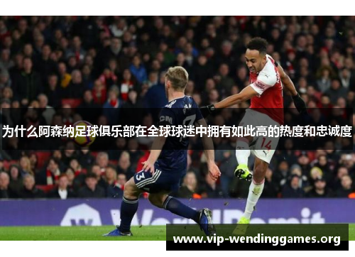 为什么阿森纳足球俱乐部在全球球迷中拥有如此高的热度和忠诚度