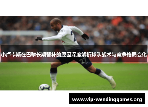 小卢卡斯在巴黎长期替补的原因深度解析球队战术与竞争格局变化 小卢卡斯在巴黎长期替补的原因深度解析球队战术与竞争格局变化