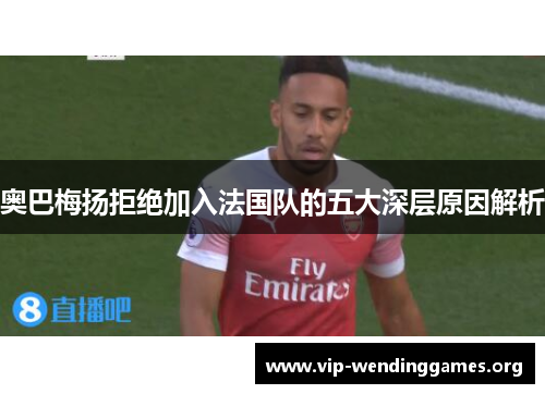 奥巴梅扬拒绝加入法国队的五大深层原因解析 奥巴梅扬拒绝加入法国队的五大深层原因解析